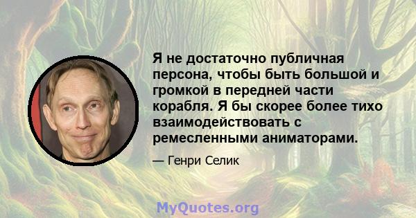 Я не достаточно публичная персона, чтобы быть большой и громкой в ​​передней части корабля. Я бы скорее более тихо взаимодействовать с ремесленными аниматорами.