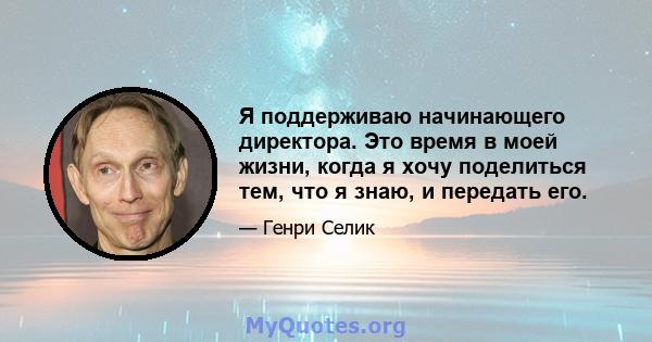 Я поддерживаю начинающего директора. Это время в моей жизни, когда я хочу поделиться тем, что я знаю, и передать его.