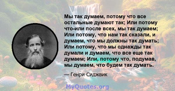 Мы так думаем, потому что все остальные думают так; Или потому что-или после всех, мы так думаем; Или потому, что нам так сказали, и думаем, что мы должны так думать; Или потому, что мы однажды так думали и думаем, что