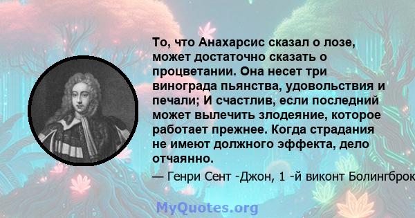 То, что Анахарсис сказал о лозе, может достаточно сказать о процветании. Она несет три винограда пьянства, удовольствия и печали; И счастлив, если последний может вылечить злодеяние, которое работает прежнее. Когда