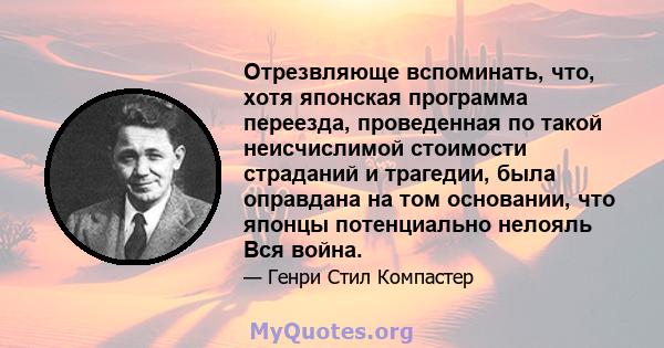 Отрезвляюще вспоминать, что, хотя японская программа переезда, проведенная по такой неисчислимой стоимости страданий и трагедии, была оправдана на том основании, что японцы потенциально нелояль Вся война.