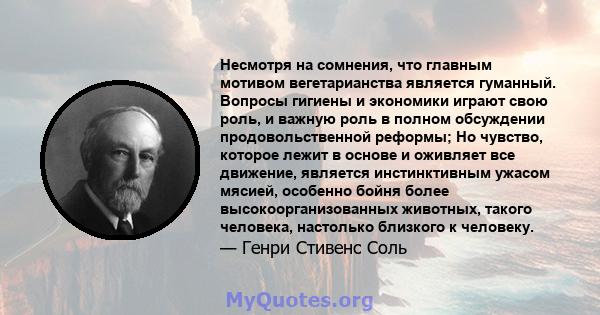 Несмотря на сомнения, что главным мотивом вегетарианства является гуманный. Вопросы гигиены и экономики играют свою роль, и важную роль в полном обсуждении продовольственной реформы; Но чувство, которое лежит в основе и 