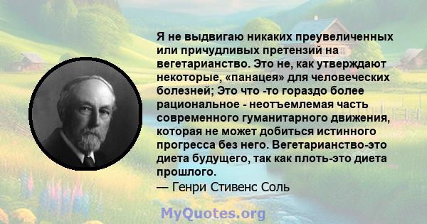 Я не выдвигаю никаких преувеличенных или причудливых претензий на вегетарианство. Это не, как утверждают некоторые, «панацея» для человеческих болезней; Это что -то гораздо более рациональное - неотъемлемая часть