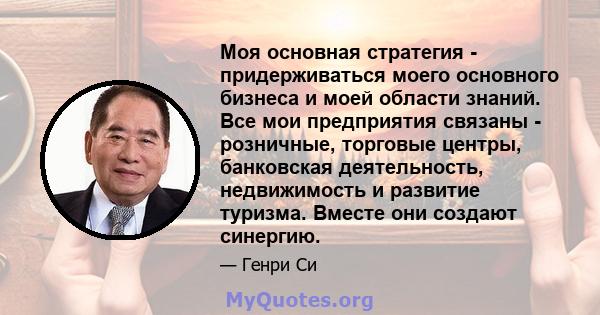 Моя основная стратегия - придерживаться моего основного бизнеса и моей области знаний. Все мои предприятия связаны - розничные, торговые центры, банковская деятельность, недвижимость и развитие туризма. Вместе они