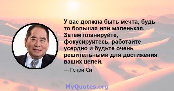 У вас должна быть мечта, будь то большая или маленькая. Затем планируйте, фокусируйтесь, работайте усердно и будьте очень решительными для достижения ваших целей.