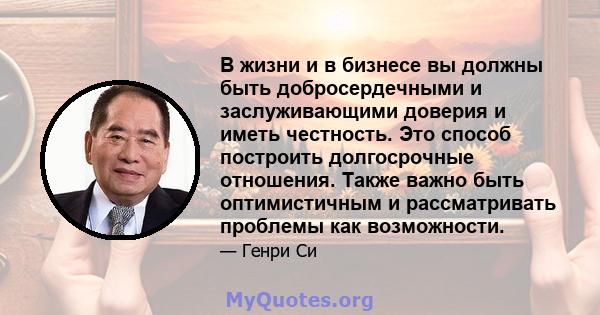 В жизни и в бизнесе вы должны быть добросердечными и заслуживающими доверия и иметь честность. Это способ построить долгосрочные отношения. Также важно быть оптимистичным и рассматривать проблемы как возможности.