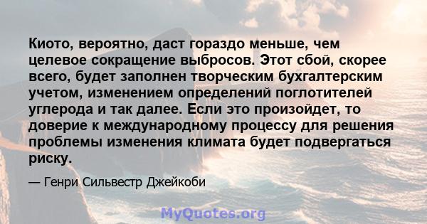 Киото, вероятно, даст гораздо меньше, чем целевое сокращение выбросов. Этот сбой, скорее всего, будет заполнен творческим бухгалтерским учетом, изменением определений поглотителей углерода и так далее. Если это