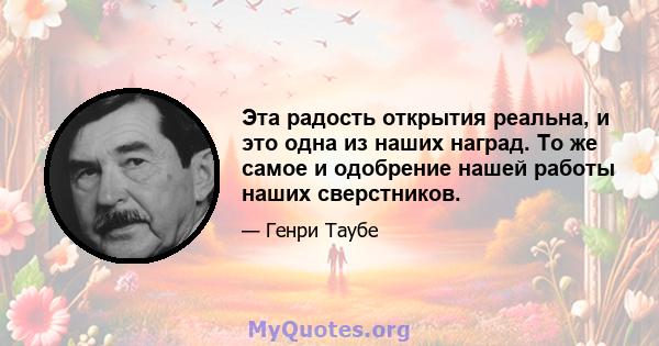 Эта радость открытия реальна, и это одна из наших наград. То же самое и одобрение нашей работы наших сверстников.