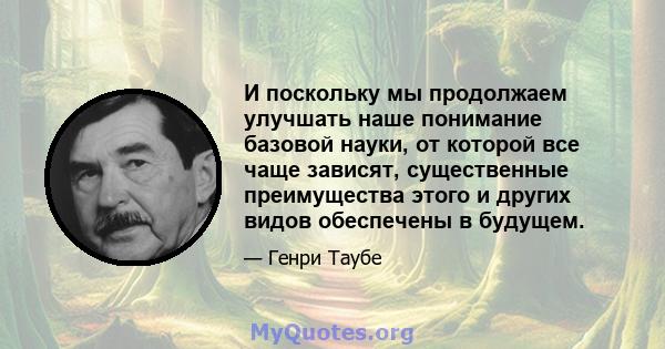 И поскольку мы продолжаем улучшать наше понимание базовой науки, от которой все чаще зависят, существенные преимущества этого и других видов обеспечены в будущем.