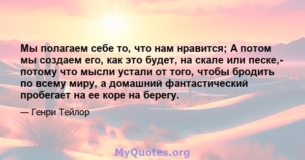 Мы полагаем себе то, что нам нравится; А потом мы создаем его, как это будет, на скале или песке,- потому что мысли устали от того, чтобы бродить по всему миру, а домашний фантастический пробегает на ее коре на берегу.