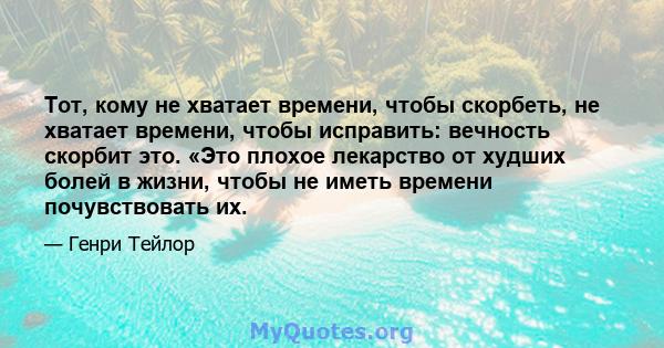 Тот, кому не хватает времени, чтобы скорбеть, не хватает времени, чтобы исправить: вечность скорбит это. «Это плохое лекарство от худших болей в жизни, чтобы не иметь времени почувствовать их.