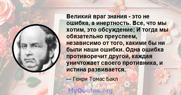 Великий враг знания - это не ошибка, а инертность. Все, что мы хотим, это обсуждение; И тогда мы обязательно преуспеем, независимо от того, какими бы ни были наши ошибки. Одна ошибка противоречит другой, каждая