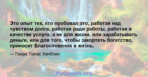 Это опыт тех, кто пробовал это, работая над чувством долга, работая ради работы, работая в качестве услуги, а не для жизни, или зарабатывать деньги, или для того, чтобы закортеть богатство, приносит Благословения в