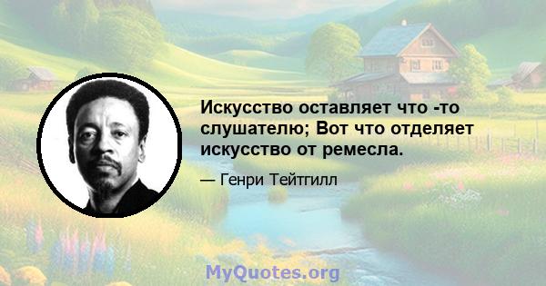 Искусство оставляет что -то слушателю; Вот что отделяет искусство от ремесла.