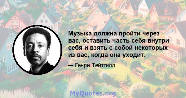 Музыка должна пройти через вас, оставить часть себя внутри себя и взять с собой некоторых из вас, когда она уходит.