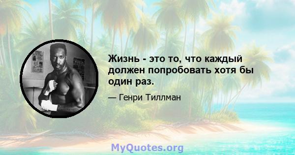 Жизнь - это то, что каждый должен попробовать хотя бы один раз.