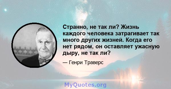 Странно, не так ли? Жизнь каждого человека затрагивает так много других жизней. Когда его нет рядом, он оставляет ужасную дыру, не так ли?