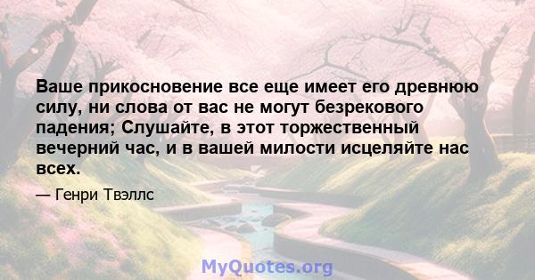 Ваше прикосновение все еще имеет его древнюю силу, ни слова от вас не могут безрекового падения; Слушайте, в этот торжественный вечерний час, и в вашей милости исцеляйте нас всех.