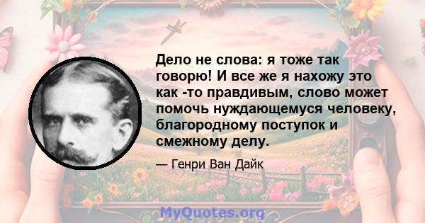 Дело не слова: я тоже так говорю! И все же я нахожу это как -то правдивым, слово может помочь нуждающемуся человеку, благородному поступок и смежному делу.