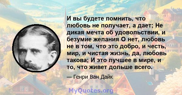 И вы будете помнить, что любовь не получает, а дает; Не дикая мечта об удовольствии, и безумие желания О нет, любовь не в том, что это добро, и честь, мир, и чистая жизнь, да, любовь такова; И это лучшее в мире, и то,