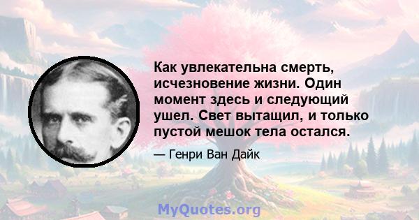 Как увлекательна смерть, исчезновение жизни. Один момент здесь и следующий ушел. Свет вытащил, и только пустой мешок тела остался.