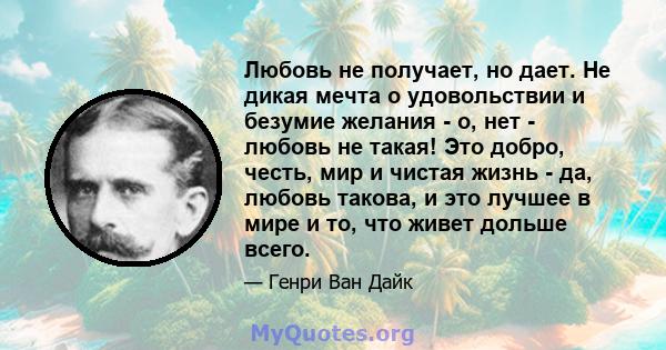 Любовь не получает, но дает. Не дикая мечта о удовольствии и безумие желания - о, нет - любовь не такая! Это добро, честь, мир и чистая жизнь - да, любовь такова, и это лучшее в мире и то, что живет дольше всего.