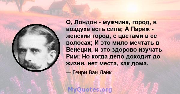 О, Лондон - мужчина, город, в воздухе есть сила; А Париж - женский город, с цветами в ее волосах; И это мило мечтать в Венеции, и это здорово изучать Рим; Но когда дело доходит до жизни, нет места, как дома.