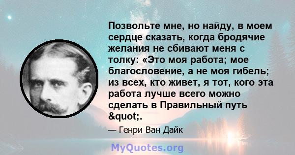 Позвольте мне, но найду, в моем сердце сказать, когда бродячие желания не сбивают меня с толку: «Это моя работа; мое благословение, а не моя гибель; из всех, кто живет, я тот, кого эта работа лучше всего можно сделать в 