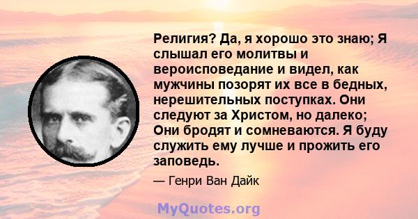 Религия? Да, я хорошо это знаю; Я слышал его молитвы и вероисповедание и видел, как мужчины позорят их все в бедных, нерешительных поступках. Они следуют за Христом, но далеко; Они бродят и сомневаются. Я буду служить