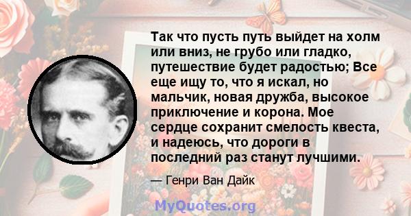 Так что пусть путь выйдет на холм или вниз, не грубо или гладко, путешествие будет радостью; Все еще ищу то, что я искал, но мальчик, новая дружба, высокое приключение и корона. Мое сердце сохранит смелость квеста, и