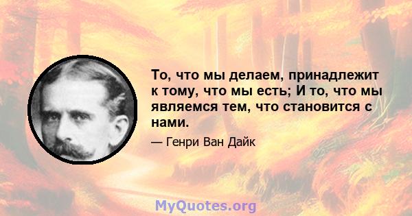 То, что мы делаем, принадлежит к тому, что мы есть; И то, что мы являемся тем, что становится с нами.