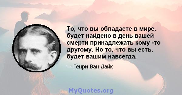 То, что вы обладаете в мире, будет найдено в день вашей смерти принадлежать кому -то другому. Но то, что вы есть, будет вашим навсегда.