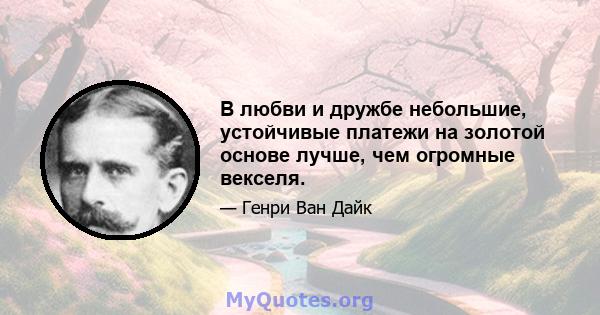 В любви и дружбе небольшие, устойчивые платежи на золотой основе лучше, чем огромные векселя.