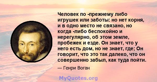 Человек по -прежнему либо игрушек или заботы: но нет корня, и в одно место не связано, но когда -либо беспокойно и нерегулярно, об этом земле, пробежек и езде. Он знает, что у него есть дом, но не знает, где; Он