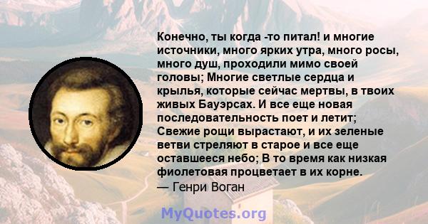 Конечно, ты когда -то питал! и многие источники, много ярких утра, много росы, много душ, проходили мимо своей головы; Многие светлые сердца и крылья, которые сейчас мертвы, в твоих живых Бауэрсах. И все еще новая