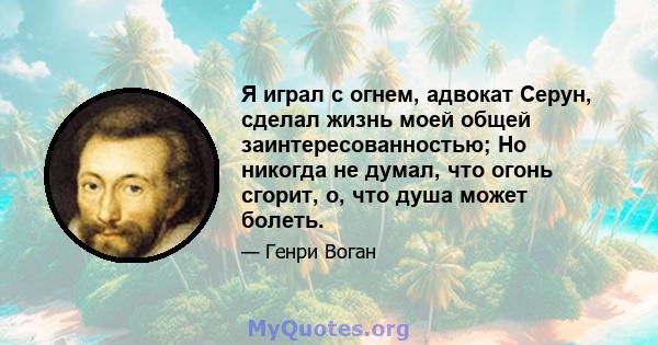 Я играл с огнем, адвокат Серун, сделал жизнь моей общей заинтересованностью; Но никогда не думал, что огонь сгорит, о, что душа может болеть.