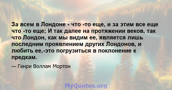 За всем в Лондоне - что -то еще, и за этим все еще что -то еще; И так далее на протяжении веков, так что Лондон, как мы видим ее, является лишь последним проявлением других Лондонов, и любить ее,-это погрузиться в