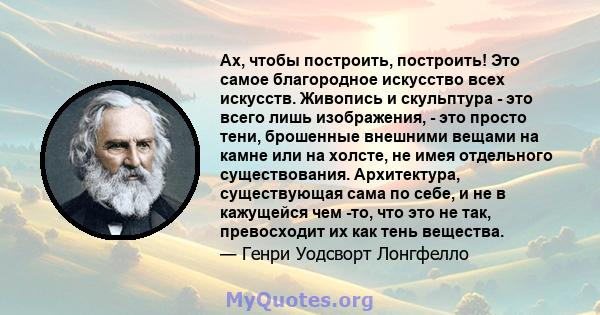 Ах, чтобы построить, построить! Это самое благородное искусство всех искусств. Живопись и скульптура - это всего лишь изображения, - это просто тени, брошенные внешними вещами на камне или на холсте, не имея отдельного