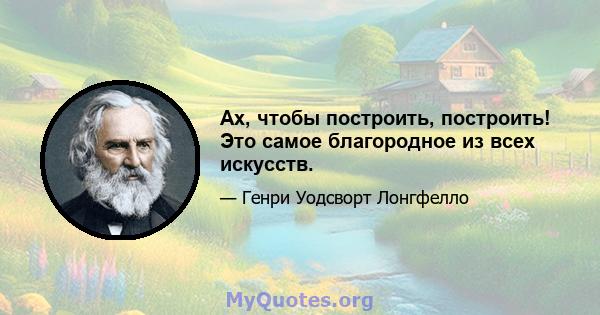 Ах, чтобы построить, построить! Это самое благородное из всех искусств.