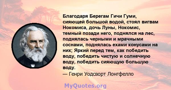 Благодаря Берегам Гичи Гуми, сияющей большой водой, стоял вигвам Нокомиса, дочь Луны, Нокомис, темный позади него, поднялся на лес, поднялась черными и мрачными соснами, поднялась ехами конусами на них; Яркий перед тем, 