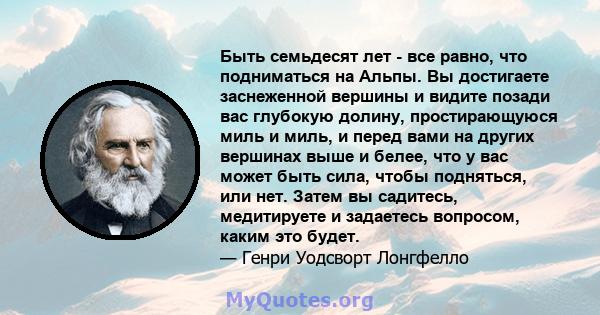 Быть семьдесят лет - все равно, что подниматься на Альпы. Вы достигаете заснеженной вершины и видите позади вас глубокую долину, простирающуюся миль и миль, и перед вами на других вершинах выше и белее, что у вас может