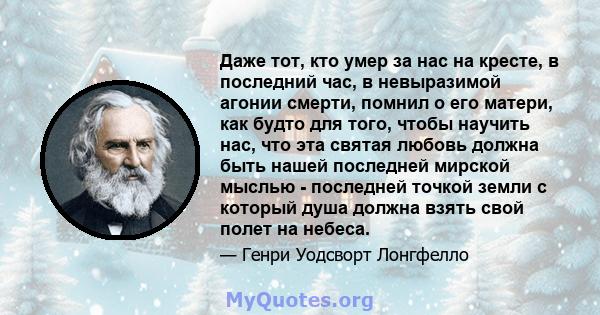 Даже тот, кто умер за нас на кресте, в последний час, в невыразимой агонии смерти, помнил о его матери, как будто для того, чтобы научить нас, что эта святая любовь должна быть нашей последней мирской мыслью - последней 