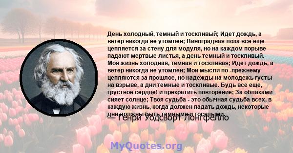 День холодный, темный и тоскливый; Идет дождь, а ветер никогда не утомлен; Виноградная лоза все еще цепляется за стену для модуля, но на каждом порыве падают мертвые листья, а день темный и тоскливый. Моя жизнь