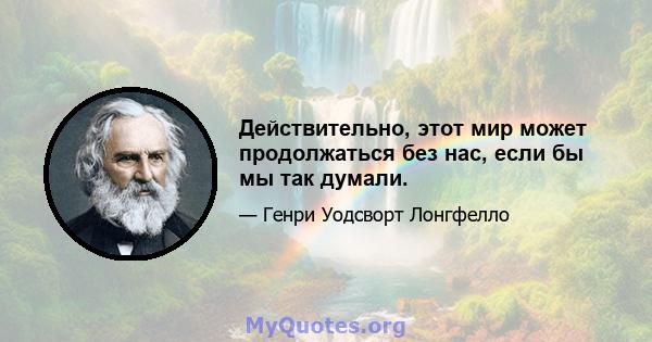 Действительно, этот мир может продолжаться без нас, если бы мы так думали.