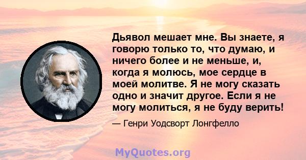 Дьявол мешает мне. Вы знаете, я говорю только то, что думаю, и ничего более и не меньше, и, когда я молюсь, мое сердце в моей молитве. Я не могу сказать одно и значит другое. Если я не могу молиться, я не буду верить!