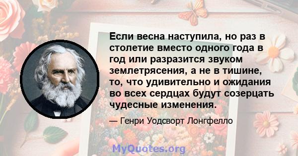 Если весна наступила, но раз в столетие вместо одного года в год или разразится звуком землетрясения, а не в тишине, то, что удивительно и ожидания во всех сердцах будут созерцать чудесные изменения.