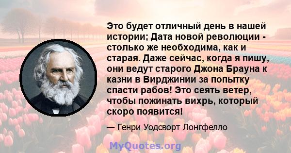 Это будет отличный день в нашей истории; Дата новой революции - столько же необходима, как и старая. Даже сейчас, когда я пишу, они ведут старого Джона Брауна к казни в Вирджинии за попытку спасти рабов! Это сеять