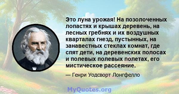 Это луна урожая! На позолоченных лопастях и крышах деревень, на лесных гребнях и их воздушных кварталах гнезд, пустынных, на занавестных стеклах комнат, где спят дети, на деревенских полосах и полевых полевых полетах,