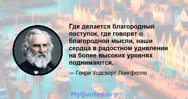 Где делается благородный поступок, где говорят о благородной мысли, наши сердца в радостном удивлении на более высоких уровнях поднимаются.