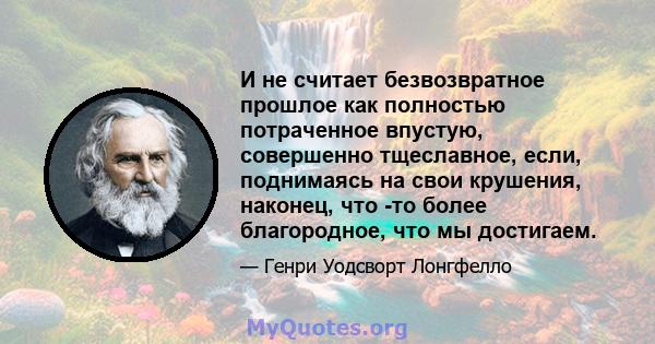 И не считает безвозвратное прошлое как полностью потраченное впустую, совершенно тщеславное, если, поднимаясь на свои крушения, наконец, что -то более благородное, что мы достигаем.